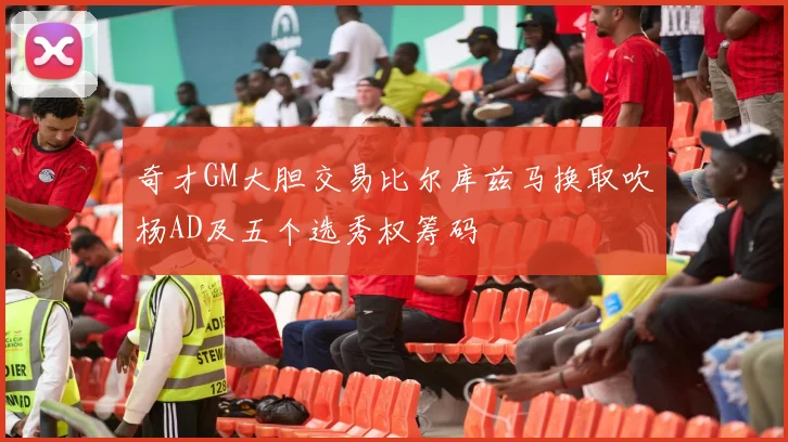 奇才GM大胆交易比尔库兹马换取吹杨AD及五个选秀权筹码