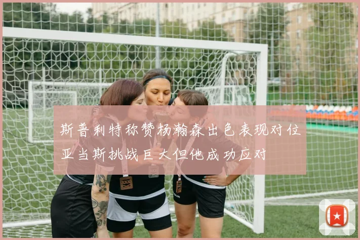 斯普利特称赞杨瀚森出色表现对位亚当斯挑战巨大但他成功应对