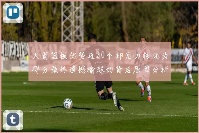 火箭篮板优势近20个却无力转化为得分最终遗憾输球的背后原因分析