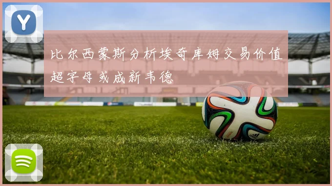 比尔西蒙斯分析埃奇库姆交易价值超字母或成新韦德