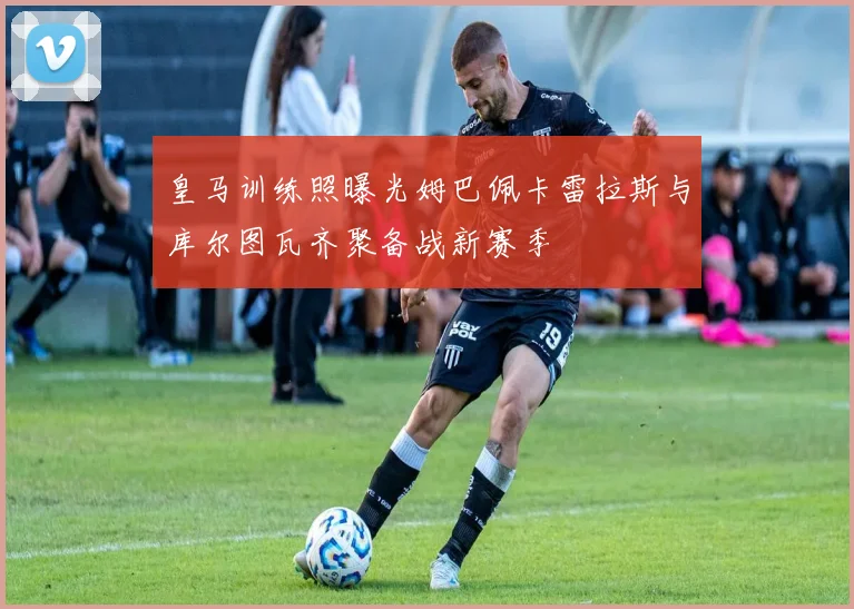 皇马训练照曝光姆巴佩卡雷拉斯与库尔图瓦齐聚备战新赛季