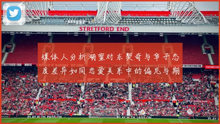 媒体人分析湖蜜对东契奇与华子态度差异如同恋爱关系中的偏见与期待