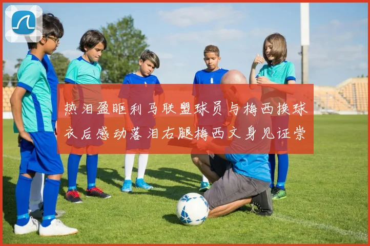 热泪盈眶利马联盟球员与梅西换球衣后感动落泪右腿梅西文身见证崇拜之情