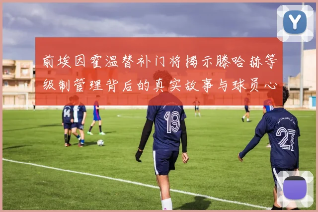 前埃因霍温替补门将揭示滕哈赫等级制管理背后的真实故事与球员心声