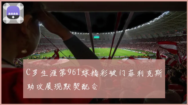 C罗生涯第961球精彩破门菲利克斯助攻展现默契配合