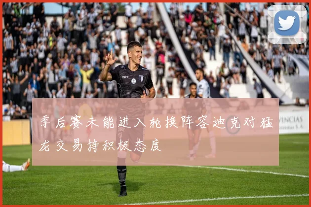 季后赛未能进入轮换阵容迪克对猛龙交易持积极态度
