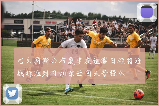 尤文图斯公布夏季友谊赛日程将迎战标准列日切尔西国米等强队