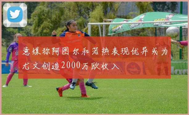 意媒称阿图尔和若热表现优异或为尤文创造2000万欧收入