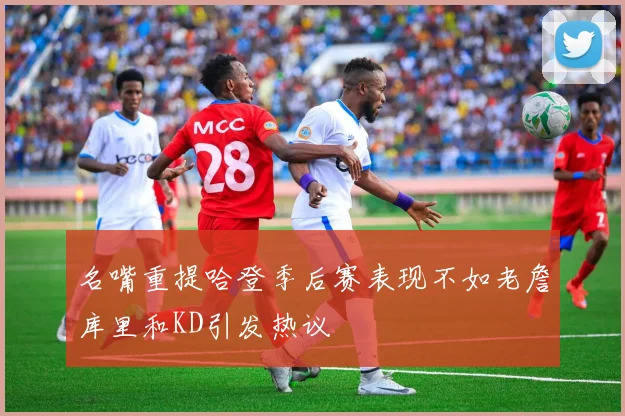 名嘴重提哈登季后赛表现不如老詹库里和KD引发热议